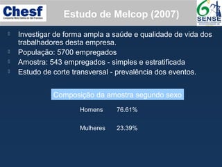 Estudo de Melcop (2007)
 Investigar de forma ampla a saúde e qualidade de vida dos
trabalhadores desta empresa.
 População: 5700 empregados
 Amostra: 543 empregados - simples e estratificada
 Estudo de corte transversal - prevalência dos eventos.
Homens 76.61%
Mulheres 23.39%
Composição da amostra segundo sexo
 