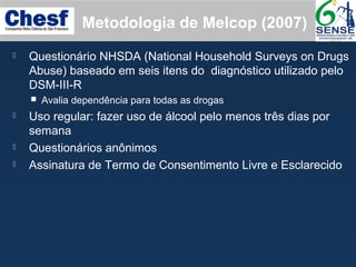 Metodologia de Melcop (2007)
 Questionário NHSDA (National Household Surveys on Drugs
Abuse) baseado em seis itens do diagnóstico utilizado pelo
DSM-III-R
 Avalia dependência para todas as drogas
 Uso regular: fazer uso de álcool pelo menos três dias por
semana
 Questionários anônimos
 Assinatura de Termo de Consentimento Livre e Esclarecido
 