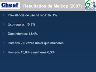  Prevalência de uso na vida: 87,1%
 Uso regular: 10,3%
 Dependentes: 13,4%
 Homens 2,5 vezes maior que mulheres
 Homens 15,6% e mulheres 6,3%.
Resultados de Melcop (2007)
 