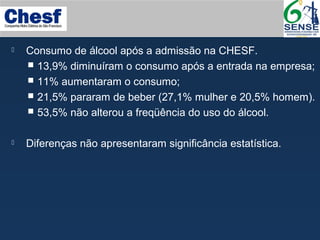  Consumo de álcool após a admissão na CHESF.
 13,9% diminuíram o consumo após a entrada na empresa;
 11% aumentaram o consumo;
 21,5% pararam de beber (27,1% mulher e 20,5% homem).
 53,5% não alterou a freqüência do uso do álcool.
 Diferenças não apresentaram significância estatística.
 