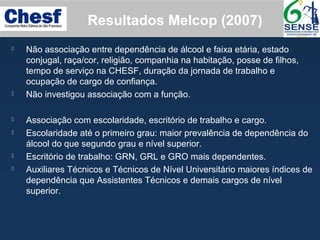 Resultados Melcop (2007)
 Não associação entre dependência de álcool e faixa etária, estado
conjugal, raça/cor, religião, companhia na habitação, posse de filhos,
tempo de serviço na CHESF, duração da jornada de trabalho e
ocupação de cargo de confiança.
 Não investigou associação com a função.
 Associação com escolaridade, escritório de trabalho e cargo.
 Escolaridade até o primeiro grau: maior prevalência de dependência do
álcool do que segundo grau e nível superior.
 Escritório de trabalho: GRN, GRL e GRO mais dependentes.
 Auxiliares Técnicos e Técnicos de Nível Universitário maiores índices de
dependência que Assistentes Técnicos e demais cargos de nível
superior.
 