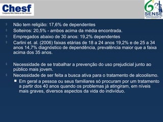  Não tem religião: 17,6% de dependentes
 Solteiros: 20,5% - ambos acima da média encontrada.
 Empregados abaixo de 30 anos: 19,2% dependentes
 Carlini et. al. (2006) faixas etárias de 18 a 24 anos 19,2% e de 25 a 34
anos 14,7% diagnóstico de dependência, prevalência maior que a faixa
acima dos 35 anos.
 Necessidade de se trabalhar a prevenção do uso prejudicial junto ao
público mais jovem.
 Necessidade de ser feita a busca ativa para o tratamento de alcoolismo.
 Em geral a pessoa ou seus familiares só procuram por um tratamento
a partir dos 40 anos quando os problemas já atingiram, em níveis
mais graves, diversos aspectos da vida do indivíduo.
 