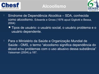 Alcoolismo
 Síndrome de Dependência Alcoólica – SDA, conhecida
como alcoolismo. Edwards e Gross (1976 apud Gigliotti e Bessa,
2004)
 Tipos de usuário: o usuário social, o usuário problema e o
usuário dependente.
 Para o Ministério da Saúde e Organização Mundial de
Saúde - OMS, o termo “alcoolismo significa dependência do
álcool e/ou problemas com o uso abusivo dessa substância”
Vaissman (2004) p.187.
 
