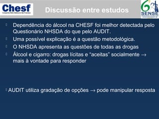 Discussão entre estudos
 Dependência do álcool na CHESF foi melhor detectada pelo
Questionário NHSDA do que pelo AUDIT.
 Uma possível explicação é a questão metodológica.
 O NHSDA apresenta as questões de todas as drogas
 Álcool e cigarro: drogas lícitas e “aceitas” socialmente →
mais à vontade para responder
 AUDIT utiliza gradação de opções → pode manipular resposta
 