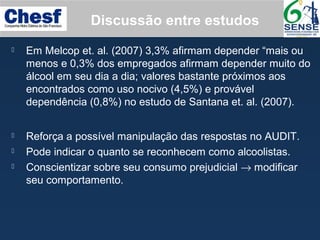  Em Melcop et. al. (2007) 3,3% afirmam depender “mais ou
menos e 0,3% dos empregados afirmam depender muito do
álcool em seu dia a dia; valores bastante próximos aos
encontrados como uso nocivo (4,5%) e provável
dependência (0,8%) no estudo de Santana et. al. (2007).
Discussão entre estudos
 Reforça a possível manipulação das respostas no AUDIT.
 Pode indicar o quanto se reconhecem como alcoolistas.
 Conscientizar sobre seu consumo prejudicial → modificar
seu comportamento.
 