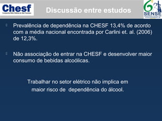  Prevalência de dependência na CHESF 13,4% de acordo
com a média nacional encontrada por Carlini et. al. (2006)
de 12,3%.
 Não associação de entrar na CHESF e desenvolver maior
consumo de bebidas alcoólicas.
Discussão entre estudos
Trabalhar no setor elétrico não implica em
maior risco de dependência do álcool.
 