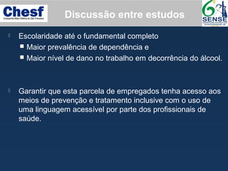  Escolaridade até o fundamental completo
 Maior prevalência de dependência e
 Maior nível de dano no trabalho em decorrência do álcool.
 Garantir que esta parcela de empregados tenha acesso aos
meios de prevenção e tratamento inclusive com o uso de
uma linguagem acessível por parte dos profissionais de
saúde.
Discussão entre estudos
 