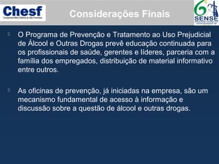  O Programa de Prevenção e Tratamento ao Uso Prejudicial
de Álcool e Outras Drogas prevê educação continuada para
os profissionais de saúde, gerentes e líderes, parceria com a
família dos empregados, distribuição de material informativo
entre outros.
 As oficinas de prevenção, já iniciadas na empresa, são um
mecanismo fundamental de acesso à informação e
discussão sobre a questão de álcool e outras drogas.
Considerações Finais
 