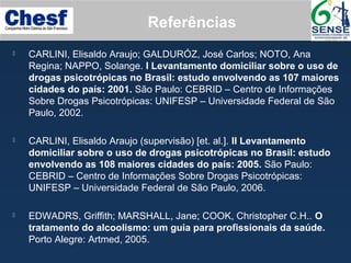 Referências
 CARLINI, Elisaldo Araujo; GALDURÓZ, José Carlos; NOTO, Ana
Regina; NAPPO, Solange. I Levantamento domiciliar sobre o uso de
drogas psicotrópicas no Brasil: estudo envolvendo as 107 maiores
cidades do país: 2001. São Paulo: CEBRID – Centro de Informações
Sobre Drogas Psicotrópicas: UNIFESP – Universidade Federal de São
Paulo, 2002.
 CARLINI, Elisaldo Araujo (supervisão) [et. al.]. II Levantamento
domiciliar sobre o uso de drogas psicotrópicas no Brasil: estudo
envolvendo as 108 maiores cidades do país: 2005. São Paulo:
CEBRID – Centro de Informações Sobre Drogas Psicotrópicas:
UNIFESP – Universidade Federal de São Paulo, 2006.
 EDWADRS, Griffith; MARSHALL, Jane; COOK, Christopher C.H.. O
tratamento do alcoolismo: um guia para profissionais da saúde.
Porto Alegre: Artmed, 2005.
 