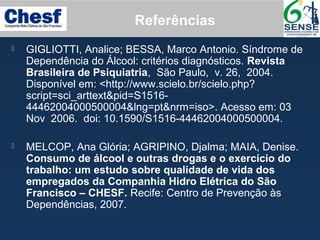  GIGLIOTTI, Analice; BESSA, Marco Antonio. Síndrome de
Dependência do Álcool: critérios diagnósticos. Revista
Brasileira de Psiquiatria, São Paulo, v. 26, 2004.
Disponível em: <http://www.scielo.br/scielo.php?
script=sci_arttext&pid=S1516-
44462004000500004&lng=pt&nrm=iso>. Acesso em: 03
Nov 2006. doi: 10.1590/S1516-44462004000500004.
 MELCOP, Ana Glória; AGRIPINO, Djalma; MAIA, Denise.
Consumo de álcool e outras drogas e o exercício do
trabalho: um estudo sobre qualidade de vida dos
empregados da Companhia Hidro Elétrica do São
Francisco – CHESF. Recife: Centro de Prevenção às
Dependências, 2007.
Referências
 