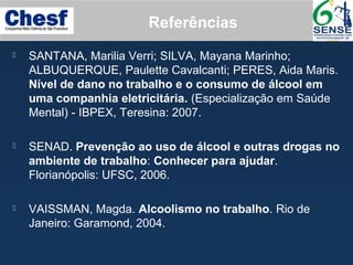  SANTANA, Marilia Verri; SILVA, Mayana Marinho;
ALBUQUERQUE, Paulette Cavalcanti; PERES, Aida Maris.
Nível de dano no trabalho e o consumo de álcool em
uma companhia eletricitária. (Especialização em Saúde
Mental) - IBPEX, Teresina: 2007.
 SENAD. Prevenção ao uso de álcool e outras drogas no
ambiente de trabalho: Conhecer para ajudar.
Florianópolis: UFSC, 2006.
 VAISSMAN, Magda. Alcoolismo no trabalho. Rio de
Janeiro: Garamond, 2004.
Referências
 