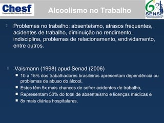 Alcoolismo no Trabalho
 Problemas no trabalho: absenteísmo, atrasos frequentes,
acidentes de trabalho, diminuição no rendimento,
indisciplina, problemas de relacionamento, endividamento,
entre outros.
 Vaismann (1998) apud Senad (2006)
 10 a 15% dos trabalhadores brasileiros apresentam dependência ou
problemas de abuso do álcool,
 Estes têm 5x mais chances de sofrer acidentes de trabalho,
 Representam 50% do total de absenteísmo e licenças médicas e
 8x mais diárias hospitalares.
 