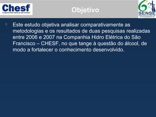 Objetivo
 Este estudo objetiva analisar comparativamente as
metodologias e os resultados de duas pesquisas realizadas
entre 2006 e 2007 na Companhia Hidro Elétrica do São
Francisco – CHESF, no que tange à questão do álcool, de
modo a fortalecer o conhecimento desenvolvido.
 
