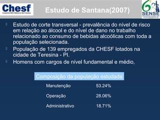 Estudo de Santana(2007)
 Estudo de corte transversal - prevalência do nível de risco
em relação ao álcool e do nível de dano no trabalho
relacionado ao consumo de bebidas alcoólicas com toda a
população selecionada.
 População de 139 empregados da CHESF lotados na
cidade de Teresina - PI.
 Homens com cargos de nível fundamental e médio,
Manutenção 53.24%
Operação 28.06%
Administrativo 18.71%
Composição da população estudada
 