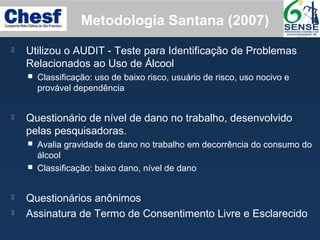 Metodologia Santana (2007)
 Utilizou o AUDIT - Teste para Identificação de Problemas
Relacionados ao Uso de Álcool
 Classificação: uso de baixo risco, usuário de risco, uso nocivo e
provável dependência
 Questionário de nível de dano no trabalho, desenvolvido
pelas pesquisadoras.
 Avalia gravidade de dano no trabalho em decorrência do consumo do
álcool
 Classificação: baixo dano, nível de dano
 Questionários anônimos
 Assinatura de Termo de Consentimento Livre e Esclarecido
 