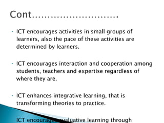 ICT encourages activities in small groups of learners, also the pace of these activities are determined by learners. ICT encourages interaction and cooperation among students, teachers and expertise regardless of where they are. ICT enhances integrative learning, that is transforming theories to practice. ICT encourages evaluative learning through enhancement of students directives and diagnostics. 