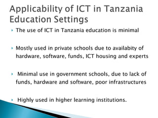 The use of ICT in Tanzania education is minimal  Mostly used in private schools due to availabity of hardware, software, funds, ICT housing and experts Minimal use in government schools, due to lack of funds, hardware and software, poor infrastructures  Highly used in higher learning institutions. 