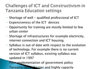 Shortage of well - qualified professional of ICT Expensiveness of the ICT  devices Opportunity for training are mostly limited to few urban center Shortage of infrastructures for example electricity, internet connection and ICT housing. Syllabus is out of date with respect to the evolution of technology. For example there is no current version of ICT syllabus, existing syllabus was updated in 1997 Poor implementation of government policy Tanzania lacks cheaper and highly capacity connection to the global network.  