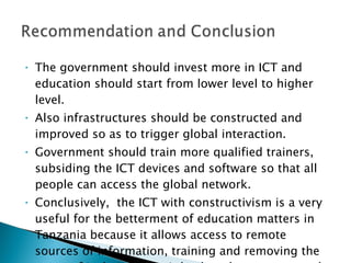 The government should invest more in ICT and education should start from lower level to higher level.  Also infrastructures should be constructed and improved so as to trigger global interaction. Government should train more qualified trainers, subsiding the ICT devices and software so that all people can access the global network. Conclusively,  the ICT with constructivism is a very useful for the betterment of education matters in Tanzania because it allows access to remote sources of information, training and removing the sense of isolation, also it leads to learner centered environment. 