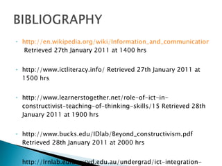 http://en.wikipedia.org/wiki/Information_and_communication_technologies  Retrieved 27th January 2011 at 1400 hrs http://www.ictliteracy.info/ Retrieved 27th January 2011 at 1500 hrs http://www.learnerstogether.net/role-of-ict-in-constructivist-teaching-of-thinking-skills/15 Retrieved 28th January 2011 at 1900 hrs http://www.bucks.edu/IDlab/Beyond_constructivism.pdf Retrieved 28th January 2011 at 2000 hrs http://lrnlab.edfac.usyd.edu.au/undergrad/ict-integration-resources/resources/integrating-ict-into-teaching-and-learning-examples-of-good-practice/constructivism Retrieved 2nd February 2011 at 2200 hrs 