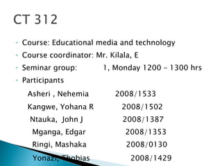 Course: Educational media and technology Course coordinator: Mr. Kilala, E Seminar group:  1, Monday 1200 – 1300 hrs Participants Asheri , Nehemia   2008/1533 Kangwe, Yohana R  2008/1502 Ntauka,  John J  2008/1387 Mganga, Edgar  2008/1353 Ringi, Mashaka  2008/0130 Yonazi, Thobias  2008/1429  