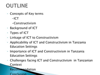 Concepts of Key terms -ICT -Constructivism Background of ICT Types of ICT Linkage of ICT to Constructivism Applicability of ICT and Constructivism in Tanzania Education Settings Importance of ICT and Constructivism in Tanzania Education Settings Challenges facing ICT and Constructivism  in Tanzanian Context Recommendation Conclusion 