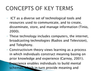 ICT as a diverse set of technological tools and resources used to communicate, and to create, disseminate, store, and manage information (Tinio, 2000). These technology includes computers, the internet, broadcasting technologies (Radios and Television), and Telephony. Constructivism theory views learning as a process in which individuals construct meaning basing on prior knowledge and experience (Carnoy, 2001).  Experience enables individuals to build mental schemas, which in turn provide meaning and organization to subsequence.  