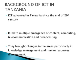 ICT advanced in Tanzania since the end of 20 th  century It led to multiple emergence of content, computing, telecommunication and broadcasting They brought changes in the areas particularly in knowledge management and human resources management. 