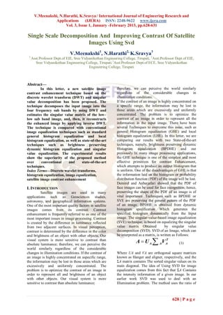 V.Meenakshi, N.Harathi, K.Sravya / International Journal of Engineering Research and
                 Applications      (IJERA) ISSN: 2248-9622 www.ijera.com
                       Vol. 3, Issue 1, January -February 2013, pp.628-631

Single Scale Decomposition And Improving Contrast Of Satellite
                       Images Using Svd
                              V.Meenakshi1, N.Harathi2, K.Sravya3
 1
     Asst.Professor Dept.of EIE, Sree Vidyanikethan Engineering College, Tirupati, 2Asst.Professor Dept.of EIE,
        Sree Vidyanikethan Engineering College, Tirupati.3Asst.Professor Dept.of ECE, Sree Vidyanikethan
                                          Engineering College, Tirupati



Abstract—
          In this letter, a new satellite image             therefore, we can perceive the world similarly
contrast enhancement technique based on the                 regardless of the considerable changes in
discrete wavelet transform (DWT) and singular               illumination conditions.
value decomposition has been proposed. The                  If the contrast of an image is highly concentrated on
technique decomposes the input image into the               a specific range, the information may be lost in
four frequency sub bands by using DWT and                   those areas which are excessively and uniformly
estimates the singular value matrix of the low–             concentrated. The problem is to optimize the
low sub band image, and, then, it reconstructs              contrast of an image in order to represent all the
the enhanced image by applying inverse DWT.                 information in the input image. There have been
The technique is compared with conventional                 several Techniques to overcome this issue, such as
image equalization techniques such as standard              general Histogram equalization (GHE) and local
general histogram equalization and local                    histogram equalization (LHE). In this letter, we are
histogram equalization, as well as state-of-the-art         comparing our results with two State-of-the-art
techniques such as brightness preserving                    techniques, namely, brightness preserving dynamic
dynamic histogram equalization and singular                 Histogram equalization (BPDHE) and our
value equalization. The experimental results                previously In many image processing applications,
show the superiority of the proposed method                 the GHE technique is one of the simplest and most
over       conventional    and     state-of-the-art         effective primitives for contrast Enhancement,
techniques.                                                 which attempts to produce an output Histogram that
Index Terms—Discrete wavelet transforms,                    is uniform. One of the disadvantages of GHE is that
histogram equalization, image equalization,                 the information laid on the histogram or probability
satellite image contrast enhancement                        distribution function (PDF) of the image will be lost.
                                                            Demirel and Anbarjafari showed that the PDF of
I. INTRODUCTION                                             face images can be used for face recognition; hence,
         Satellite images are used in many                  preserving the shape of the PDF of an image is of
applications such as Geosciences studies,                   vital importance. Techniques such as BPDHE or
astronomy, and geographical information systems.            SVE are preserving the general pattern of the PDF
One of the most important quality factors in satellite      of an image. BPDHE is obtained from dynamic
images comes from its contrast. Contrast                    histogram specification Which generates the
enhancement is frequently referred to as one of the         specified histogram dynamically from the Input
most important issues in image processing. Contrast         image. The singular-value-based image equalization
is created by the difference in luminance reflected         (SVE) technique, is based on equalizing the singular
from two adjacent surfaces. In visual perception,           value matrix Obtained            by singular value
contrast is determined by the difference in the color       decomposition (SVD). SVD of an Image, which can
and brightness of an object with other objects. Our         be interpreted as a matrix, is written as Follows:
visual system is more sensitive to contrast than
absolute luminance; therefore, we can perceive the
                                                                         A  U A  A VA
                                                                                      T
                                                                                                      (1)
world similarly regardless of the considerable
changes in illumination conditions. If the contrast of      Where UA and VA are orthogonal square matrices
an image is highly concentrated on aspecific range,         known as Hanger and aligner, respectively, and the
the information may be lost in those areas which are        ΣA matrix contains The sorted singular values on its
excessively and uniformly concentrated. The                 main diagonal. The idea of Using SVD for image
problem is to optimize the contrast of an image in          equalization comes from this fact that ΣA Contains
order to represent all and brightness of an object          the intensity information of a given image. In our
with other objects. Our visual system is more               earlier work SVD was used to deal with an
sensitive to contrast than absolute luminance;              Illumination problem. The method uses the ratio of



                                                                                                 628 | P a g e
 