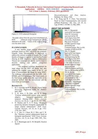 V.Meenakshi, N.Harathi, K.Sravya / International Journal of Engineering Research and
               Applications      (IJERA) ISSN: 2248-9622 www.ijera.com
                     Vol. 3, Issue 1, January -February 2013, pp.628-631

                                                             DetectionEstimation and Data Analysis.
                                                             Hoboken, NJ: Wiley, 1988.
                                                        6.   J. W. Wang and W. Y. Chen, “Eye detection
                                                             based on head Contourgeometry and wavelet
                                                             subband Projection,” Opt. Eng., vol. 45, no.
                                                             5,pp. 057001-1–057001-12, May 2006.

                                                        ABOUT THE AUTHORS
                                                                     Mrs. V. Meenakshi
                                                                     received B Tech degree
Figure:4.1 SVD enhanced Histogram                                    from SV University
                                                                     and received her M
 The peak values from the grey level distribution of                 Tech degree from JNT
SVD            enhanced image histogram are almost                   University, Hyderabad.
identical to the peak Values of the original image                   Her areas of interest
over the entire scale.                                               include signal & image
                                                                     processing and
IV.CONCLUSION                                                        Communications. She is a life
      A new satellite image contrast enhancement                     member of ISTE & IETE.
technique based on DWT and SVD was proposed.                         Mrs. N. Harathi
Singular Value Decomposition is employed to                          received B Tech degree
address the contrast variation of Images. The Visual                 from JNT University
Quality of images is superior to wavelet Coefficient                 and is pursuing her M
filtering & GHE Qualitative Metrics (Information                     Tech degree from JNT
Theory) are computed and can be used to improve                      University, Hyderabad.
decision     making and pattern recognition                          l. Her areas of interest
applications.                                                        include signal & image
           The proposed technique decomposed the                     processing and
input image into the DWT sub bands, and, after                       ARM Processors and PLCs.
updating the singular value matrix of the LL sub                     She is a life member of ISTE.
band, it reconstructed the image by using IDWT.                      Ms. K. Sravya
The technique was compared with the GHE, LHE,                        received B Tech degree
BPDHE, and SVE techniques. The visual results on                     from JNT University
the final image quality show the superiority of the                  and received her M
proposed method over the conventional and the                        Tech degree from JNT
state-of-the-art techniques.                                         University, Ananathapur.
                                                                     . Her areas of interest
REFERENCES                                                           include signal & image
1.   R. C. Gonzalez and R. E. Woods, Digital Image                   processing and
     Processing. Englewood Cliffs, NJ: Prentice-                     Communications. She is a life
     Hall, 2007.                                                     member of ISTE.
2.   T. K. Kim, J. K. Paik, and B. S. Kang,
     “Contrast enhancement system using spatially
     adaptive           histogram equalization with
     temporal filtering,”IEEE Trans. Consum.
     Electron.,vol. 44, no. 1 , pp. 82–87, Feb. 1998.
3.   H. Ibrahim and N. S. P. Kong, “Brightness
     preserving dynamic histogram equalization for
     image contrast enhancement,” IEEE Trans.
     Consum. Electron., vol. 53, no. 4, pp. 1752–
     1758, Nov. 2007.
4.   C. C. Sun, S. J. Ruan, M. C. Shie, and T. W.
     Pai, “Dynamic contrast enhancement based on
     histogram specification,” IEEE Trans. Consum.
     Electron., vol. 51, no. 4, pp. 1300–1305, Nov.
     2005.
5.   K. S. Shanmugan and A. M. Breipohl, Random
     Signals:




                                                                                          631 | P a g e
 