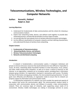 Telecommunications, Wireless Technologies, and
Computer Networks
Author: Kenneth j. Baldauf
Ralph m. Stair
Learning Objectives:
1. Understand the fundamentals of data communications and the criteria for choosing a
communications medium.
2. Explain how networking media, devices, and software work together to provide data-
networking services, and describe the benefits of various types of media.
3. List and describe the most popular forms of wireless telecommunications technologies.
4. List the different classifications of computer networks and their defining characteristics,
and understand the basics of wireless home networking.
Chapter Content:
1. Fundamentals of Telecommunications
2. Networking Media, Devices, and Software
3. Wireless Telecommunications Technologies
4. Networks and distributed computing
Introduction:
A network is fundamentally a communication system, it empowers individuals and
groups to interact and access resources that would otherwise be more difficult or impossible to
access. At home, networking allows household members to share documents, music, photos,
and other media among home computers, as well as to access a world of resources on the
Internet. In an organization, networks act as circulatory system, providing flow o information
between group members. For organization, teamwork is synonymous with success. The better
the flow of information among group members, the more productive group becomes. To reach
goals more efficiently and effectively, an organization needs to ensure that its network can
properly support its information and communication needs.
In selecting the components of a network, you must consider the speed and capacity of
the medium that carries the communication signal. The communications medium works in
conjunction with communication devices and software to provide a data communications
network. There are numerous types of networks, each supporting unique needs of its
environment. Wireless mobile technologies are making it increasingly common to access
 
