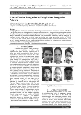 Shivani Gangwar et al. Int. Journal of Engineering Research and Application www.ijera.com
Vol. 3, Issue 5, Sep-Oct 2013, pp.535-539
www.ijera.com 535 | P a g e
Human Emotion Recognition by Using Pattern Recognition
Network
Shivani Gangwar1
, Shashwat Shukla2
, Dr. Deepak Arora3
Computer Science & Engineering Department, Amity University Uttar Pradesh India
Abstract
Identifying Human Emotion is important in facilitating communication and interactions between individuals.
They are also used as an important mean in studying behavioral Science and in studying Psychological changes.
Since face is the prime source for recognizing human emotion, the proposed system will provide a quick and
practical approach for non-invasive emotion detection. The recognition of emotions is done by deploying an
intelligent system using neural network, signal processing and image processing toolbox of Matlab
7.12.0(R2011a). The network classifier is pattern recognition network which is actually a feed forward neural
network that will be trained for some images bearing different emotions. The trained network is then simulated
to test the new data for recognizing different emotions.
Keywords- Discrete Cosine Transform, Pattern Recognition Network.
I. INTRODUCTION
Communication through words to convey a
message by an individual is called verbal
communication while wordless communication is
called non verbal communication. Thus, these are
two modes of communication in humans. Non verbal
communication involves facial expressions, gestures
and sign languages to convey messages[1].Non
verbal method of communication thus plays a
significant role in society. Various applications like
lie detection, behavioral studies, automatic tutoring
system and entertainment have caught the attention of
most of the researchers in the last two decades and
led to the development of automatic Human Emotion
Recognition System. Emotion Recognition is to
detect changes in facial expressions in according to
an individual’s internal emotion state and intentions.
Charles Darwin was the first to describe in detail the
specific facial expression associated with emotions in
animals and humans and he argued that all mammals
show emotions reliably in their faces[1][2].As
Human face is a significant place for detecting
emotions, six emotions detected from human face.
They are Happy, Surprise, Anger, Sad, Fear and
Neutral. Fig 1 shows different human emotions. So in
the proposed paper Human Emotion Recognition
system has been developed that will train feed
forward neural network for various images showing
various emotions and also identify all six basic
emotions i.e. Happy, Fear, Sad, Surprise, Anger and
Neutral using neural network toolbox of Matlab
7.12.0(R2011a). A Graphical User Interface
Application needs to be developed that will help to
select various options from menu like Select Image ,
Train Network, Empty database and Detect Emotion.
II. LITERATURE SURVEY
Human Emotion recognition has been one of
the most interesting topics for researchers. Various
researches have been done in this field; self
organizing maps have been used to classify facial
expression. They used competitive learning approach
to learn the network. Every neuron at input layer is
connected to every other neuron at output layer. Only
one neuron at output layer give response to some
input data which is called winning neuron[3].This
Anger Neutral Sad
Surprise Happy Fear
Fig.1 Different Human Emotions
RESEARCH ARTICLE OPEN ACCESS
 