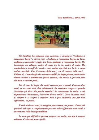 Casa Templaria, 3 aprile 2012




     Da bambina ho imparato una canzone, si chiamava “Andiamo a
raccontare bugie” e diceva così: ...Andiamo a raccontare bugie, tra la la,
andiamo a raccontare bugie, tra la la, andiamo a raccontare bugie. Ho
incontrato un ciliegio, carico di mele tra la la, carico di mele. Ho
cominciato a tirargli dei sassi e sono cadute nocciole tra la la e sono
cadute nocciole. Con il rumore delle noci, con il rumore delle noci…
Ebbene si, ci sono bugie che sono accettabili, le bugie pietose, molte volte
siamo costretti a commettere questo peccato, che non lo é, per non fare
del male o causare pena.

     Poi ci sono le bugie che molti cercano per scusarsi. Conosco due
semi, ce ne sono vari, due adolescenti che mentono sempre e quando
Servidora gli dice: Ma perché mentite? Se conosciamo la verità e mi
rispondono: “Non mento, é che non dico la verità”. Che è la stessa cosa!
E sempre li si scopre a mentire. Non é per cattiveria, ma per non
affrontare, la paura.

     E’così miei cari semi, la maggior parte mente per paura. Paura dei
genitori, del capo o semplicemente per non voler affrontare una realtà e
ancora una volta la responsabilità.

     La cosa più difficile è parlare sempre con verità, ma non è sempre
evidente. Credetemi, non è facile.
 