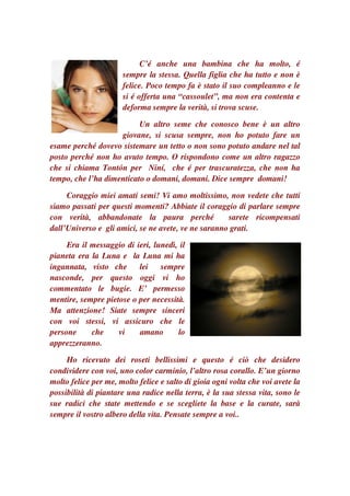 C’é anche una bambina che ha molto, é
                      sempre la stessa. Quella figlia che ha tutto e non è
                      felice. Poco tempo fa è stato il suo compleanno e le
                      si é offerta una “cassoulet”, ma non era contenta e
                      deforma sempre la verità, si trova scuse.

                          Un altro seme che conosco bene è un altro
                    giovane, si scusa sempre, non ho potuto fare un
esame perché dovevo sistemare un tetto o non sono potuto andare nel tal
posto perché non ho avuto tempo. O rispondono come un altro ragazzo
che si chiama Tontón per Niní, che é per trascuratezza, che non ha
tempo, che l’ha dimenticato o domani, domani. Dice sempre domani!

     Coraggio miei amati semi! Vi amo moltissimo, non vedete che tutti
siamo passati per questi momenti? Abbiate il coraggio di parlare sempre
con verità, abbandonate la paura perché              sarete ricompensati
dall’Universo e gli amici, se ne avete, ve ne saranno grati.

     Era il messaggio di ieri, lunedì, il
pianeta era la Luna e la Luna mi ha
ingannata, visto che      lei    sempre
nasconde, per questo oggi vi ho
commentato le bugie. E’ permesso
mentire, sempre pietose o per necessità.
Ma attenzione! Siate sempre sinceri
con voi stessi, vi assicuro che le
persone     che     vi    amano       lo
apprezzeranno.

     Ho ricevuto dei roseti bellissimi e questo é ciò che desidero
condividere con voi, uno color carminio, l’altro rosa corallo. E’un giorno
molto felice per me, molto felice e salto di gioia ogni volta che voi avete la
possibilità di piantare una radice nella terra, è la sua stessa vita, sono le
sue radici che state mettendo e se scegliete la base e la curate, sarà
sempre il vostro albero della vita. Pensate sempre a voi..
 