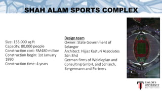 SHAH ALAM SPORTS COMPLEX
Design team
Owner: State Government of
Selangor
Architect: Hijjaz Kasturi Associates
Sdn.Bhd
German firms of Weidleplan and
Consulting GmbH, and Schlaich,
Bergermann and Partners
Size: 155,000 sq ft
Capacity: 80,000 people
Construction cost: RM480 million
Construction begin: 1st January
1990
Construction time: 4 years
 