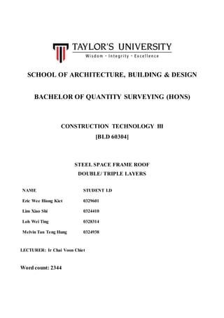 SCHOOL OF ARCHITECTURE, BUILDING & DESIGN
BACHELOR OF QUANTITY SURVEYING (HONS)
CONSTRUCTION TECHNOLOGY III
[BLD 60304]
STEEL SPACE FRAME ROOF
DOUBLE/ TRIPLE LAYERS
NAME STUDENT I.D
Eric Wee Hiong Kiet 0329601
Lim Xiao Shi 0324410
Loh Wei Ting 0328314
Melvin Tan Teng Hung 0324938
LECTURER: Ir Chai Voon Chiet
Word count: 2344
 