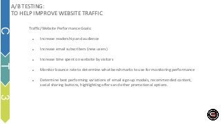 Traffic/Website Performance Goals:
● Increase readership and audience
● Increase email subscribers (new users)
● Increase time spent on website by visitors
● Monitor bounce rate to determine what benchmarks to use for monitoring performance
● Determine best performing variations of email sign-up modals, recommended content,
social sharing buttons, highlighting offers and other promotional options.
A/B TESTING:
TO HELP IMPROVE WEBSITE TRAFFIC
C
T
3
 
