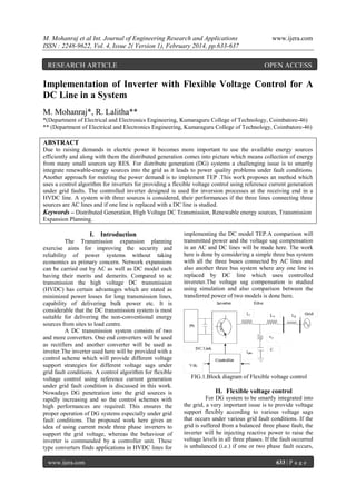 M. Mohanraj et al Int. Journal of Engineering Research and Applications
ISSN : 2248-9622, Vol. 4, Issue 2( Version 1), February 2014, pp.633-637

RESEARCH ARTICLE

www.ijera.com

OPEN ACCESS

Implementation of Inverter with Flexible Voltage Control for A
DC Line in a System
M. Mohanraj*, R. Lalitha**
*(Department of Electrical and Electronics Engineering, Kumaraguru College of Technology, Coimbatore-46)
** (Department of Electrical and Electronics Engineering, Kumaraguru College of Technology, Coimbatore-46)

ABSTRACT
Due to raising demands in electric power it becomes more important to use the available energy sources
efficiently and along with them the distributed generation comes into picture which means collection of energy
from many small sources say RES. For distribute generation (DG) systems a challenging issue is to smartly
integrate renewable-energy sources into the grid as it leads to power quality problems under fault conditions.
Another approach for meeting the power demand is to implement TEP .This work proposes an method which
uses a control algorithm for inverters for providing a flexible voltage control using reference current generation
under grid faults. The controlled inverter designed is used for inversion processes at the receiving end in a
HVDC line. A system with three sources is considered, their performances if the three lines connecting three
sources are AC lines and if one line is replaced with a DC line is studied.
Keywords – Distributed Generation, High Voltage DC Transmission, Renewable energy sources, Transmission
Expansion Planning.

I. Introduction
The Transmission expansion planning
exercise aims for improving the security and
reliability of power systems without taking
economics as primary concern. Network expansions
can be carried out by AC as well as DC model each
having their merits and demerits. Compared to ac
transmission the high voltage DC transmission
(HVDC) has certain advantages which are stated as
minimized power losses for long transmission lines,
capability of delivering bulk power etc. It is
considerable that the DC transmission system is most
suitable for delivering the non-conventional energy
sources from sites to load centre.
A DC transmission system consists of two
and more converters. One end converters will be used
as rectifiers and another converter will be used as
inveter.The inverter used here will be provided with a
control scheme which will provide different voltage
support strategies for different voltage sags under
grid fault conditions. A control algorithm for flexible
voltage control using reference current generation
under grid fault condition is discussed in this work.
Nowadays DG penetration into the grid sources is
rapidly increasing and so the control schemes with
high performances are required. This ensures the
proper operation of DG systems especially under grid
fault conditions. The proposed work here gives an
idea of using current mode three phase inverters to
support the grid voltage, whereas the behaviour of
inverter is commanded by a controller unit. These
type converters finds applications in HVDC lines for
www.ijera.com

implementing the DC model TEP.A comparison will
transmitted power and the voltage sag compensation
in an AC and DC lines will be made here. The work
here is done by considering a simple three bus system
with all the three buses connected by AC lines and
also another three bus system where any one line is
replaced by DC line which uses controlled
invereter.The voltage sag compensation is studied
using simulation and also comparison between the
transferred power of two models is done here.

FIG.1.Block diagram of Flexible voltage control

II. Flexible voltage control
For DG system to be smartly integrated into
the grid, a very important issue is to provide voltage
support flexibly according to various voltage sags
that occurs under various grid fault conditions. If the
grid is suffered from a balanced three phase fault, the
inverter will be injecting reactive power to raise the
voltage levels in all three phases. If the fault occurred
is unbalanced (i.e.) if one or two phase fault occurs,
633 | P a g e

 