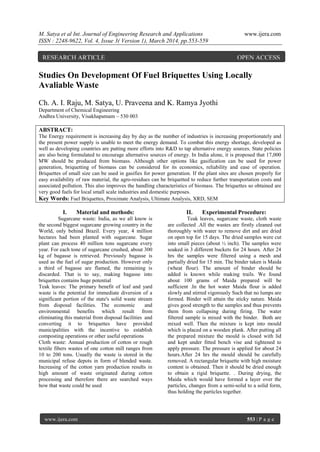 M. Satya et al Int. Journal of Engineering Research and Applications www.ijera.com
ISSN : 2248-9622, Vol. 4, Issue 3( Version 1), March 2014, pp.553-559
www.ijera.com 553 | P a g e
Studies On Development Of Fuel Briquettes Using Locally
Avaliable Waste
Ch. A. I. Raju, M. Satya, U. Praveena and K. Ramya Jyothi
Department of Chemical Engineering
Andhra University, Visakhapatnam – 530 003
ABSTRACT:
The Energy requirement is increasing day by day as the number of industries is increasing proportionately and
the present power supply is unable to meet the energy demand. To combat this energy shortage, developed as
well as developing countries are putting more efforts into R&D to tap alternative energy sources. State policies
are also being formulated to encourage alternative sources of energy. In India alone, it is proposed that 17,000
MW should be produced from biomass. Although other options like gasification can be used for power
generation, briquetting of biomass can be considered for its economics, reliability and ease of operation.
Briquettes of small size can be used in gasifies for power generation. If the plant sites are chosen properly for
easy availability of raw material, the agro-residues can be briquetted to reduce further transportation costs and
associated pollution. This also improves the handling characteristics of biomass. The briquettes so obtained are
very good fuels for local small scale industries and domestic purposes.
Key Words: Fuel Briquettes, Proximate Analysis, Ultimate Analysis, XRD, SEM
I. Material and methods:
Sugarcane waste: India, as we all know is
the second biggest sugarcane growing country in the
World, only behind Brazil. Every year, 4 million
hectares had been planted with sugarcane. Sugar
plant can process 40 million tons sugarcane every
year. For each tone of sugarcane crushed, about 300
kg of bagasse is retrieved. Previously bagasse is
used as the fuel of sugar production. However only
a third of bagasse are flamed, the remaining is
discarded. That is to say, making bagasse into
briquettes contains huge potential
Teak leaves: The primary benefit of leaf and yard
waste is the potential for immediate diversion of a
significant portion of the state's solid waste stream
from disposal facilities. The economic and
environmental benefits which result from
eliminating this material from disposal facilities and
converting it to briquettes have provided
municipalities with the incentive to establish
composting operations or other useful operations
Cloth waste: Annual production of cotton or rough
textile fibers wastes of one cotton mill ranges from
10 to 200 tons. Usually the waste is stored in the
municipal refuse depots in form of blended waste.
Increasing of the cotton yarn production results in
high amount of waste originated during cotton
processing and therefore there are searched ways
how that waste could be used
II. Experimental Procedure:
Teak leaves, sugarcane waste, cloth waste
are collected .All the wastes are firstly cleaned out
thoroughly with water to remove dirt and are dried
on open top for 15 days. The dried samples were cut
into small pieces (about ½ inch). The samples were
soaked in 3 different buckets for 24 hours. After 24
hrs the samples were filtered using a mesh and
partially dried for 15 min. The binder taken is Maida
(wheat flour). The amount of binder should be
added is known while making trails. We found
about 100 grams of Maida prepared will be
sufficient .In the hot water Maida flour is added
slowly and stirred vigorously Such that no lumps are
formed. Binder will attain the sticky nature. Maida
gives good strength to the samples and thus prevents
them from collapsing during firing. The water
filtered sample is mixed with the binder. Both are
mixed well. Then the mixture is kept into mould
which is placed on a wooden plank. After putting all
the prepared mixture the mould is closed with lid
and kept under fitted bench vise and tightened to
apply pressure. The pressure is applied for about 24
hours.After 24 hrs the mould should be carefully
removed. A rectangular briquette with high moisture
content is obtained. Then it should be dried enough
to obtain a rigid briquette. . During drying, the
Maida which would have formed a layer over the
particles, changes from a semi-solid to a solid form,
thus holding the particles together.
RESEARCH ARTICLE OPEN ACCESS
 