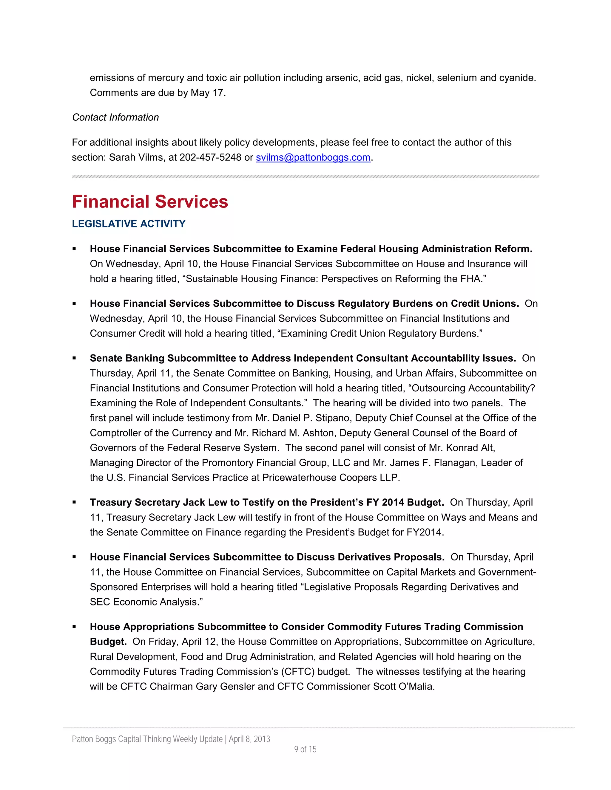 Patton Boggs Capital Thinking Weekly Update | April 8, 2013
9 of 15
emissions of mercury and toxic air pollution including arsenic, acid gas, nickel, selenium and cyanide.
Comments are due by May 17.
Contact Information
For additional insights about likely policy developments, please feel free to contact the author of this
section: Sarah Vilms, at 202-457-5248 or svilms@pattonboggs.com.
Financial Services
LEGISLATIVE ACTIVITY
 House Financial Services Subcommittee to Examine Federal Housing Administration Reform.
On Wednesday, April 10, the House Financial Services Subcommittee on House and Insurance will
hold a hearing titled, “Sustainable Housing Finance: Perspectives on Reforming the FHA.”
 House Financial Services Subcommittee to Discuss Regulatory Burdens on Credit Unions. On
Wednesday, April 10, the House Financial Services Subcommittee on Financial Institutions and
Consumer Credit will hold a hearing titled, “Examining Credit Union Regulatory Burdens.”
 Senate Banking Subcommittee to Address Independent Consultant Accountability Issues. On
Thursday, April 11, the Senate Committee on Banking, Housing, and Urban Affairs, Subcommittee on
Financial Institutions and Consumer Protection will hold a hearing titled, “Outsourcing Accountability?
Examining the Role of Independent Consultants.” The hearing will be divided into two panels. The
first panel will include testimony from Mr. Daniel P. Stipano, Deputy Chief Counsel at the Office of the
Comptroller of the Currency and Mr. Richard M. Ashton, Deputy General Counsel of the Board of
Governors of the Federal Reserve System. The second panel will consist of Mr. Konrad Alt,
Managing Director of the Promontory Financial Group, LLC and Mr. James F. Flanagan, Leader of
the U.S. Financial Services Practice at Pricewaterhouse Coopers LLP.
 Treasury Secretary Jack Lew to Testify on the President’s FY 2014 Budget. On Thursday, April
11, Treasury Secretary Jack Lew will testify in front of the House Committee on Ways and Means and
the Senate Committee on Finance regarding the President’s Budget for FY2014.
 House Financial Services Subcommittee to Discuss Derivatives Proposals. On Thursday, April
11, the House Committee on Financial Services, Subcommittee on Capital Markets and Government-
Sponsored Enterprises will hold a hearing titled “Legislative Proposals Regarding Derivatives and
SEC Economic Analysis.”
 House Appropriations Subcommittee to Consider Commodity Futures Trading Commission
Budget. On Friday, April 12, the House Committee on Appropriations, Subcommittee on Agriculture,
Rural Development, Food and Drug Administration, and Related Agencies will hold hearing on the
Commodity Futures Trading Commission’s (CFTC) budget. The witnesses testifying at the hearing
will be CFTC Chairman Gary Gensler and CFTC Commissioner Scott O’Malia.
 