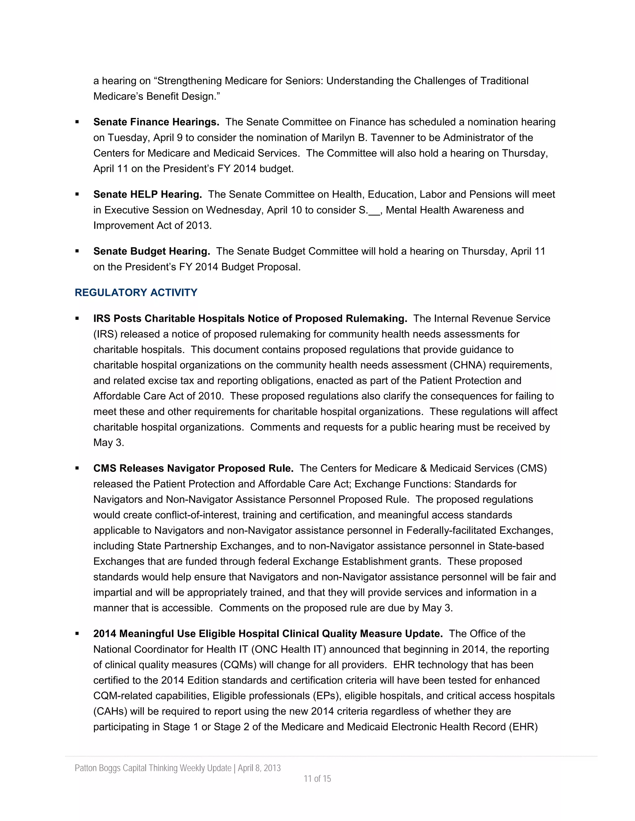 Patton Boggs Capital Thinking Weekly Update | April 8, 2013
11 of 15
a hearing on “Strengthening Medicare for Seniors: Understanding the Challenges of Traditional
Medicare’s Benefit Design.”
 Senate Finance Hearings. The Senate Committee on Finance has scheduled a nomination hearing
on Tuesday, April 9 to consider the nomination of Marilyn B. Tavenner to be Administrator of the
Centers for Medicare and Medicaid Services. The Committee will also hold a hearing on Thursday,
April 11 on the President’s FY 2014 budget.
 Senate HELP Hearing. The Senate Committee on Health, Education, Labor and Pensions will meet
in Executive Session on Wednesday, April 10 to consider S.__, Mental Health Awareness and
Improvement Act of 2013.
 Senate Budget Hearing. The Senate Budget Committee will hold a hearing on Thursday, April 11
on the President’s FY 2014 Budget Proposal.
REGULATORY ACTIVITY
 IRS Posts Charitable Hospitals Notice of Proposed Rulemaking. The Internal Revenue Service
(IRS) released a notice of proposed rulemaking for community health needs assessments for
charitable hospitals. This document contains proposed regulations that provide guidance to
charitable hospital organizations on the community health needs assessment (CHNA) requirements,
and related excise tax and reporting obligations, enacted as part of the Patient Protection and
Affordable Care Act of 2010. These proposed regulations also clarify the consequences for failing to
meet these and other requirements for charitable hospital organizations. These regulations will affect
charitable hospital organizations. Comments and requests for a public hearing must be received by
May 3.
 CMS Releases Navigator Proposed Rule. The Centers for Medicare & Medicaid Services (CMS)
released the Patient Protection and Affordable Care Act; Exchange Functions: Standards for
Navigators and Non-Navigator Assistance Personnel Proposed Rule. The proposed regulations
would create conflict-of-interest, training and certification, and meaningful access standards
applicable to Navigators and non-Navigator assistance personnel in Federally-facilitated Exchanges,
including State Partnership Exchanges, and to non-Navigator assistance personnel in State-based
Exchanges that are funded through federal Exchange Establishment grants. These proposed
standards would help ensure that Navigators and non-Navigator assistance personnel will be fair and
impartial and will be appropriately trained, and that they will provide services and information in a
manner that is accessible. Comments on the proposed rule are due by May 3.
 2014 Meaningful Use Eligible Hospital Clinical Quality Measure Update. The Office of the
National Coordinator for Health IT (ONC Health IT) announced that beginning in 2014, the reporting
of clinical quality measures (CQMs) will change for all providers. EHR technology that has been
certified to the 2014 Edition standards and certification criteria will have been tested for enhanced
CQM-related capabilities, Eligible professionals (EPs), eligible hospitals, and critical access hospitals
(CAHs) will be required to report using the new 2014 criteria regardless of whether they are
participating in Stage 1 or Stage 2 of the Medicare and Medicaid Electronic Health Record (EHR)
 