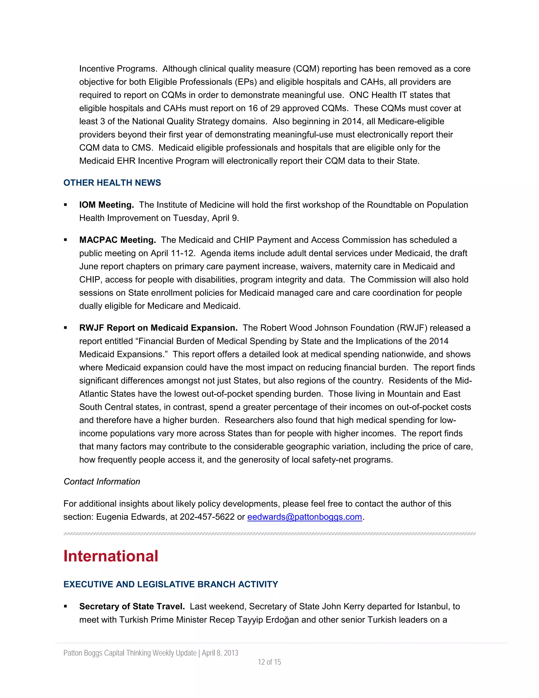 Patton Boggs Capital Thinking Weekly Update | April 8, 2013
12 of 15
Incentive Programs. Although clinical quality measure (CQM) reporting has been removed as a core
objective for both Eligible Professionals (EPs) and eligible hospitals and CAHs, all providers are
required to report on CQMs in order to demonstrate meaningful use. ONC Health IT states that
eligible hospitals and CAHs must report on 16 of 29 approved CQMs. These CQMs must cover at
least 3 of the National Quality Strategy domains. Also beginning in 2014, all Medicare-eligible
providers beyond their first year of demonstrating meaningful-use must electronically report their
CQM data to CMS. Medicaid eligible professionals and hospitals that are eligible only for the
Medicaid EHR Incentive Program will electronically report their CQM data to their State.
OTHER HEALTH NEWS
 IOM Meeting. The Institute of Medicine will hold the first workshop of the Roundtable on Population
Health Improvement on Tuesday, April 9.
 MACPAC Meeting. The Medicaid and CHIP Payment and Access Commission has scheduled a
public meeting on April 11-12. Agenda items include adult dental services under Medicaid, the draft
June report chapters on primary care payment increase, waivers, maternity care in Medicaid and
CHIP, access for people with disabilities, program integrity and data. The Commission will also hold
sessions on State enrollment policies for Medicaid managed care and care coordination for people
dually eligible for Medicare and Medicaid.
 RWJF Report on Medicaid Expansion. The Robert Wood Johnson Foundation (RWJF) released a
report entitled “Financial Burden of Medical Spending by State and the Implications of the 2014
Medicaid Expansions.” This report offers a detailed look at medical spending nationwide, and shows
where Medicaid expansion could have the most impact on reducing financial burden. The report finds
significant differences amongst not just States, but also regions of the country. Residents of the Mid-
Atlantic States have the lowest out-of-pocket spending burden. Those living in Mountain and East
South Central states, in contrast, spend a greater percentage of their incomes on out-of-pocket costs
and therefore have a higher burden. Researchers also found that high medical spending for low-
income populations vary more across States than for people with higher incomes. The report finds
that many factors may contribute to the considerable geographic variation, including the price of care,
how frequently people access it, and the generosity of local safety-net programs.
Contact Information
For additional insights about likely policy developments, please feel free to contact the author of this
section: Eugenia Edwards, at 202-457-5622 or eedwards@pattonboggs.com.
International
EXECUTIVE AND LEGISLATIVE BRANCH ACTIVITY
 Secretary of State Travel. Last weekend, Secretary of State John Kerry departed for Istanbul, to
meet with Turkish Prime Minister Recep Tayyip Erdoğan and other senior Turkish leaders on a
 