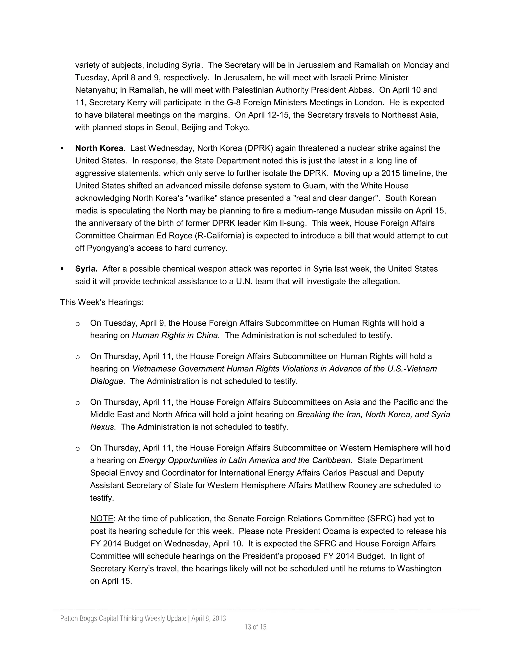 Patton Boggs Capital Thinking Weekly Update | April 8, 2013
13 of 15
variety of subjects, including Syria. The Secretary will be in Jerusalem and Ramallah on Monday and
Tuesday, April 8 and 9, respectively. In Jerusalem, he will meet with Israeli Prime Minister
Netanyahu; in Ramallah, he will meet with Palestinian Authority President Abbas. On April 10 and
11, Secretary Kerry will participate in the G-8 Foreign Ministers Meetings in London. He is expected
to have bilateral meetings on the margins. On April 12-15, the Secretary travels to Northeast Asia,
with planned stops in Seoul, Beijing and Tokyo.
 North Korea. Last Wednesday, North Korea (DPRK) again threatened a nuclear strike against the
United States. In response, the State Department noted this is just the latest in a long line of
aggressive statements, which only serve to further isolate the DPRK. Moving up a 2015 timeline, the
United States shifted an advanced missile defense system to Guam, with the White House
acknowledging North Korea's "warlike" stance presented a "real and clear danger". South Korean
media is speculating the North may be planning to fire a medium-range Musudan missile on April 15,
the anniversary of the birth of former DPRK leader Kim Il-sung. This week, House Foreign Affairs
Committee Chairman Ed Royce (R-California) is expected to introduce a bill that would attempt to cut
off Pyongyang’s access to hard currency.
 Syria. After a possible chemical weapon attack was reported in Syria last week, the United States
said it will provide technical assistance to a U.N. team that will investigate the allegation.
This Week’s Hearings:
o On Tuesday, April 9, the House Foreign Affairs Subcommittee on Human Rights will hold a
hearing on Human Rights in China. The Administration is not scheduled to testify.
o On Thursday, April 11, the House Foreign Affairs Subcommittee on Human Rights will hold a
hearing on Vietnamese Government Human Rights Violations in Advance of the U.S.-Vietnam
Dialogue. The Administration is not scheduled to testify.
o On Thursday, April 11, the House Foreign Affairs Subcommittees on Asia and the Pacific and the
Middle East and North Africa will hold a joint hearing on Breaking the Iran, North Korea, and Syria
Nexus. The Administration is not scheduled to testify.
o On Thursday, April 11, the House Foreign Affairs Subcommittee on Western Hemisphere will hold
a hearing on Energy Opportunities in Latin America and the Caribbean. State Department
Special Envoy and Coordinator for International Energy Affairs Carlos Pascual and Deputy
Assistant Secretary of State for Western Hemisphere Affairs Matthew Rooney are scheduled to
testify.
NOTE: At the time of publication, the Senate Foreign Relations Committee (SFRC) had yet to
post its hearing schedule for this week. Please note President Obama is expected to release his
FY 2014 Budget on Wednesday, April 10. It is expected the SFRC and House Foreign Affairs
Committee will schedule hearings on the President’s proposed FY 2014 Budget. In light of
Secretary Kerry’s travel, the hearings likely will not be scheduled until he returns to Washington
on April 15.
 