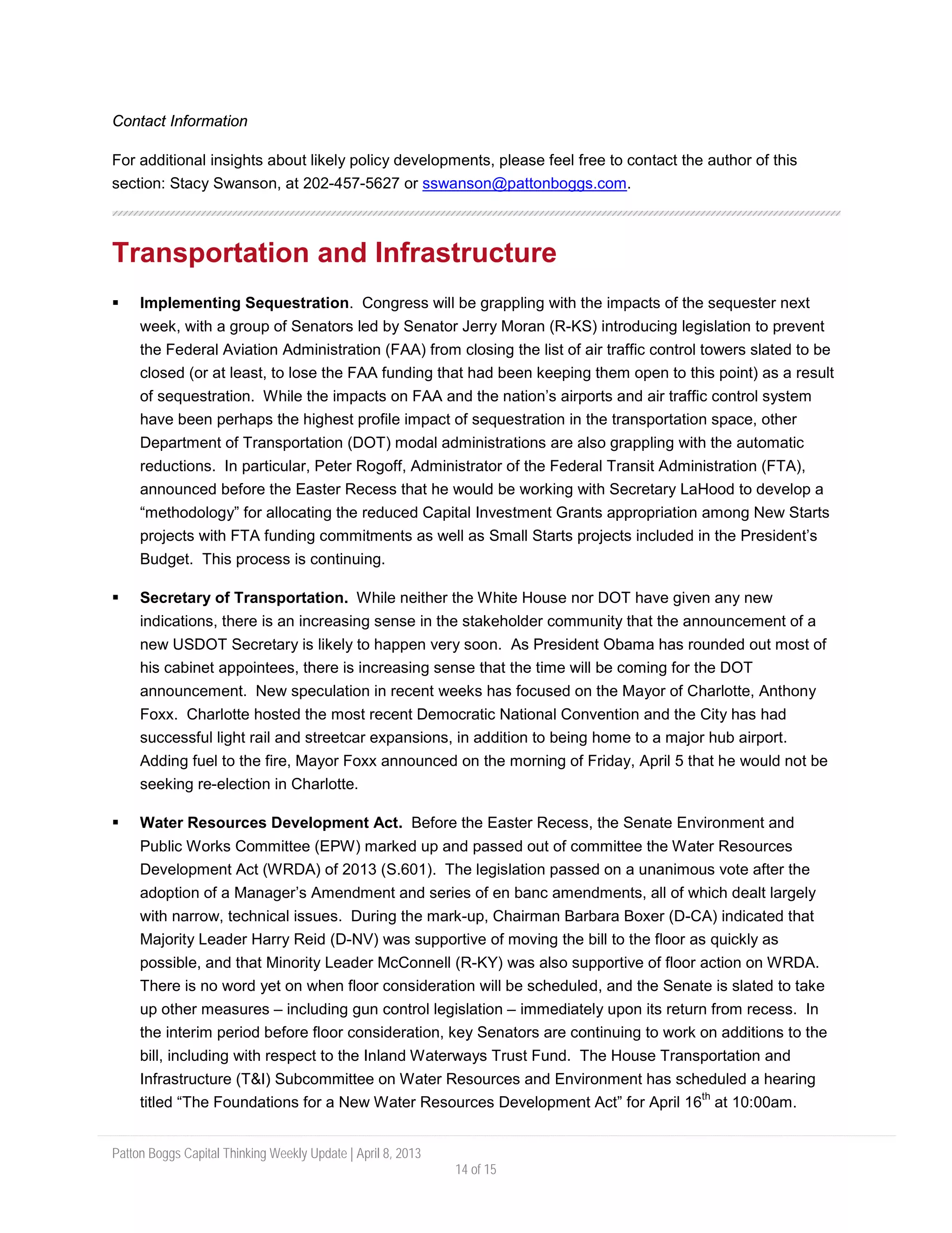 Patton Boggs Capital Thinking Weekly Update | April 8, 2013
14 of 15
Contact Information
For additional insights about likely policy developments, please feel free to contact the author of this
section: Stacy Swanson, at 202-457-5627 or sswanson@pattonboggs.com.
Transportation and Infrastructure
 Implementing Sequestration. Congress will be grappling with the impacts of the sequester next
week, with a group of Senators led by Senator Jerry Moran (R-KS) introducing legislation to prevent
the Federal Aviation Administration (FAA) from closing the list of air traffic control towers slated to be
closed (or at least, to lose the FAA funding that had been keeping them open to this point) as a result
of sequestration. While the impacts on FAA and the nation’s airports and air traffic control system
have been perhaps the highest profile impact of sequestration in the transportation space, other
Department of Transportation (DOT) modal administrations are also grappling with the automatic
reductions. In particular, Peter Rogoff, Administrator of the Federal Transit Administration (FTA),
announced before the Easter Recess that he would be working with Secretary LaHood to develop a
“methodology” for allocating the reduced Capital Investment Grants appropriation among New Starts
projects with FTA funding commitments as well as Small Starts projects included in the President’s
Budget. This process is continuing.
 Secretary of Transportation. While neither the White House nor DOT have given any new
indications, there is an increasing sense in the stakeholder community that the announcement of a
new USDOT Secretary is likely to happen very soon. As President Obama has rounded out most of
his cabinet appointees, there is increasing sense that the time will be coming for the DOT
announcement. New speculation in recent weeks has focused on the Mayor of Charlotte, Anthony
Foxx. Charlotte hosted the most recent Democratic National Convention and the City has had
successful light rail and streetcar expansions, in addition to being home to a major hub airport.
Adding fuel to the fire, Mayor Foxx announced on the morning of Friday, April 5 that he would not be
seeking re-election in Charlotte.
 Water Resources Development Act. Before the Easter Recess, the Senate Environment and
Public Works Committee (EPW) marked up and passed out of committee the Water Resources
Development Act (WRDA) of 2013 (S.601). The legislation passed on a unanimous vote after the
adoption of a Manager’s Amendment and series of en banc amendments, all of which dealt largely
with narrow, technical issues. During the mark-up, Chairman Barbara Boxer (D-CA) indicated that
Majority Leader Harry Reid (D-NV) was supportive of moving the bill to the floor as quickly as
possible, and that Minority Leader McConnell (R-KY) was also supportive of floor action on WRDA.
There is no word yet on when floor consideration will be scheduled, and the Senate is slated to take
up other measures – including gun control legislation – immediately upon its return from recess. In
the interim period before floor consideration, key Senators are continuing to work on additions to the
bill, including with respect to the Inland Waterways Trust Fund. The House Transportation and
Infrastructure (T&I) Subcommittee on Water Resources and Environment has scheduled a hearing
titled “The Foundations for a New Water Resources Development Act” for April 16
th
at 10:00am.
 