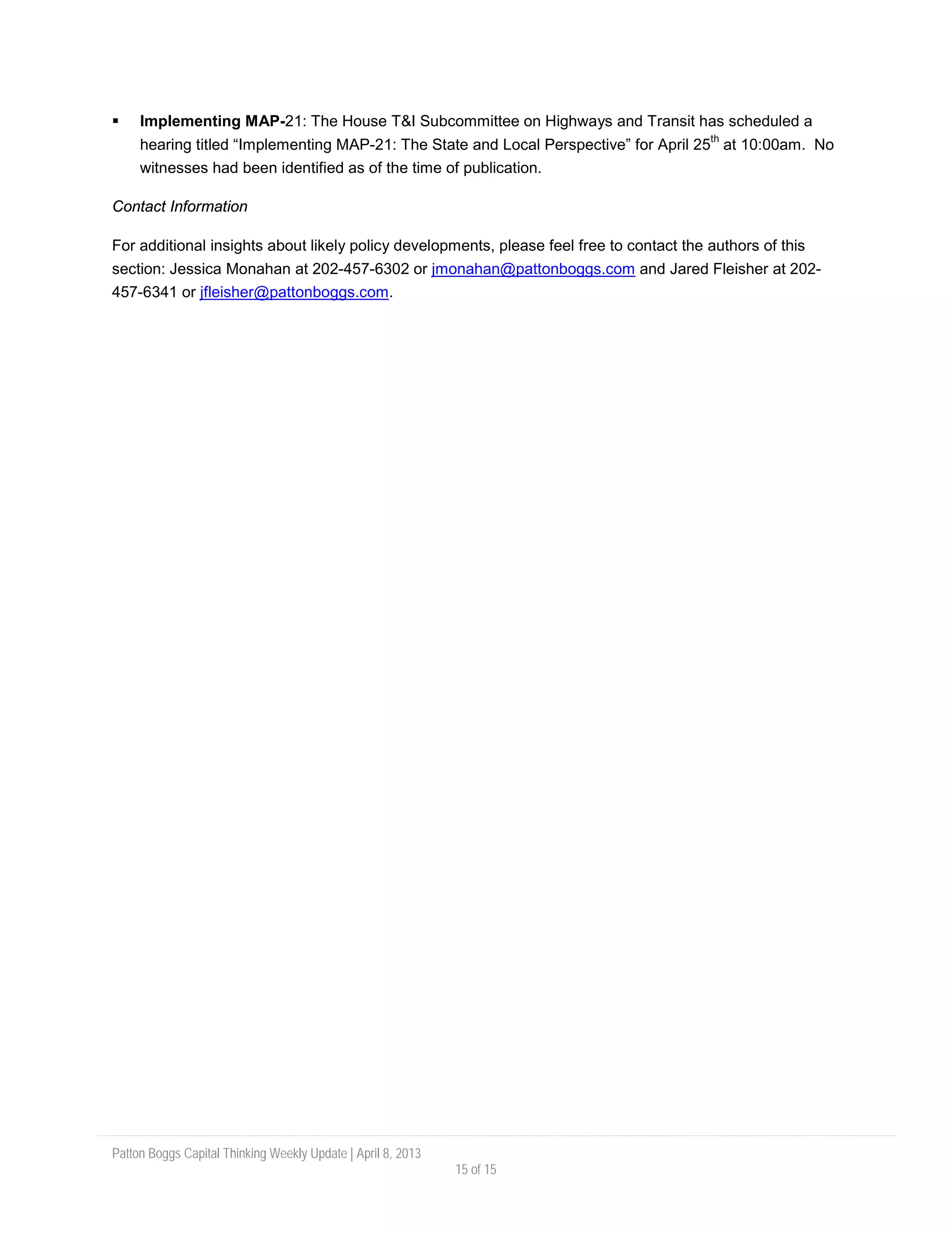 Patton Boggs Capital Thinking Weekly Update | April 8, 2013
15 of 15
 Implementing MAP-21: The House T&I Subcommittee on Highways and Transit has scheduled a
hearing titled “Implementing MAP-21: The State and Local Perspective” for April 25
th
at 10:00am. No
witnesses had been identified as of the time of publication.
Contact Information
For additional insights about likely policy developments, please feel free to contact the authors of this
section: Jessica Monahan at 202-457-6302 or jmonahan@pattonboggs.com and Jared Fleisher at 202-
457-6341 or jfleisher@pattonboggs.com.
 