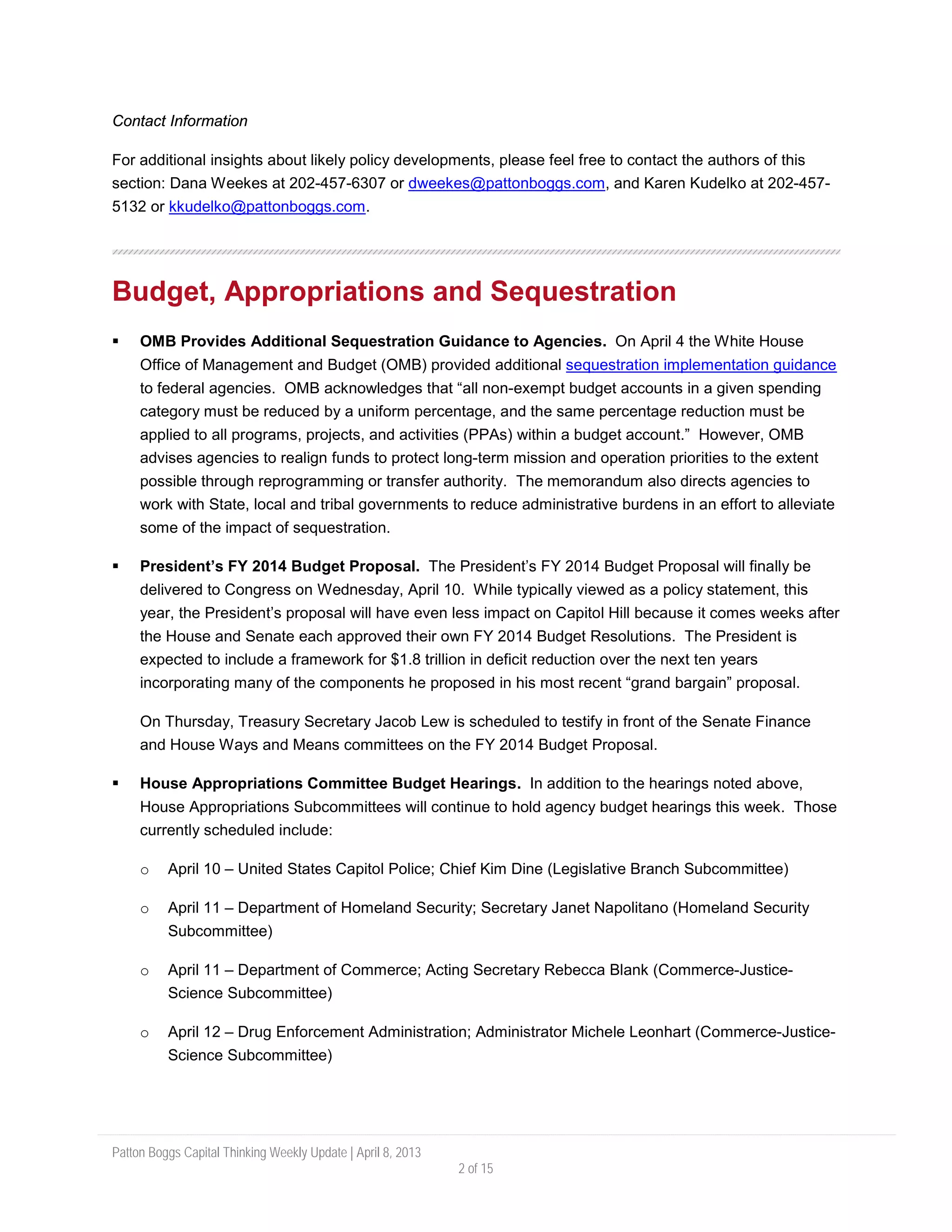 Patton Boggs Capital Thinking Weekly Update | April 8, 2013
2 of 15
Contact Information
For additional insights about likely policy developments, please feel free to contact the authors of this
section: Dana Weekes at 202-457-6307 or dweekes@pattonboggs.com, and Karen Kudelko at 202-457-
5132 or kkudelko@pattonboggs.com.
Budget, Appropriations and Sequestration
 OMB Provides Additional Sequestration Guidance to Agencies. On April 4 the White House
Office of Management and Budget (OMB) provided additional sequestration implementation guidance
to federal agencies. OMB acknowledges that “all non-exempt budget accounts in a given spending
category must be reduced by a uniform percentage, and the same percentage reduction must be
applied to all programs, projects, and activities (PPAs) within a budget account.” However, OMB
advises agencies to realign funds to protect long-term mission and operation priorities to the extent
possible through reprogramming or transfer authority. The memorandum also directs agencies to
work with State, local and tribal governments to reduce administrative burdens in an effort to alleviate
some of the impact of sequestration.
 President’s FY 2014 Budget Proposal. The President’s FY 2014 Budget Proposal will finally be
delivered to Congress on Wednesday, April 10. While typically viewed as a policy statement, this
year, the President’s proposal will have even less impact on Capitol Hill because it comes weeks after
the House and Senate each approved their own FY 2014 Budget Resolutions. The President is
expected to include a framework for $1.8 trillion in deficit reduction over the next ten years
incorporating many of the components he proposed in his most recent “grand bargain” proposal.
On Thursday, Treasury Secretary Jacob Lew is scheduled to testify in front of the Senate Finance
and House Ways and Means committees on the FY 2014 Budget Proposal.
 House Appropriations Committee Budget Hearings. In addition to the hearings noted above,
House Appropriations Subcommittees will continue to hold agency budget hearings this week. Those
currently scheduled include:
o April 10 – United States Capitol Police; Chief Kim Dine (Legislative Branch Subcommittee)
o April 11 – Department of Homeland Security; Secretary Janet Napolitano (Homeland Security
Subcommittee)
o April 11 – Department of Commerce; Acting Secretary Rebecca Blank (Commerce-Justice-
Science Subcommittee)
o April 12 – Drug Enforcement Administration; Administrator Michele Leonhart (Commerce-Justice-
Science Subcommittee)
 