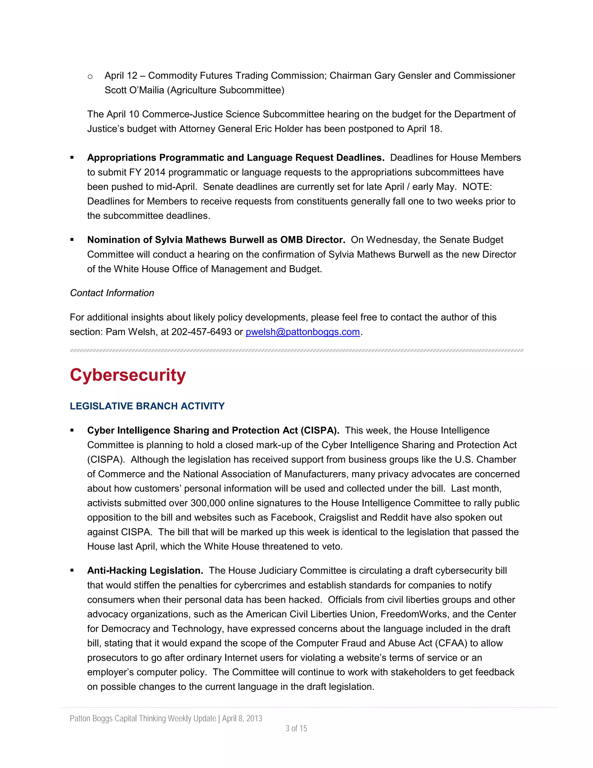Patton Boggs Capital Thinking Weekly Update | April 8, 2013
3 of 15
o April 12 – Commodity Futures Trading Commission; Chairman Gary Gensler and Commissioner
Scott O’Mailia (Agriculture Subcommittee)
The April 10 Commerce-Justice Science Subcommittee hearing on the budget for the Department of
Justice’s budget with Attorney General Eric Holder has been postponed to April 18.
 Appropriations Programmatic and Language Request Deadlines. Deadlines for House Members
to submit FY 2014 programmatic or language requests to the appropriations subcommittees have
been pushed to mid-April. Senate deadlines are currently set for late April / early May. NOTE:
Deadlines for Members to receive requests from constituents generally fall one to two weeks prior to
the subcommittee deadlines.
 Nomination of Sylvia Mathews Burwell as OMB Director. On Wednesday, the Senate Budget
Committee will conduct a hearing on the confirmation of Sylvia Mathews Burwell as the new Director
of the White House Office of Management and Budget.
Contact Information
For additional insights about likely policy developments, please feel free to contact the author of this
section: Pam Welsh, at 202-457-6493 or pwelsh@pattonboggs.com.
Cybersecurity
LEGISLATIVE BRANCH ACTIVITY
 Cyber Intelligence Sharing and Protection Act (CISPA). This week, the House Intelligence
Committee is planning to hold a closed mark-up of the Cyber Intelligence Sharing and Protection Act
(CISPA). Although the legislation has received support from business groups like the U.S. Chamber
of Commerce and the National Association of Manufacturers, many privacy advocates are concerned
about how customers’ personal information will be used and collected under the bill. Last month,
activists submitted over 300,000 online signatures to the House Intelligence Committee to rally public
opposition to the bill and websites such as Facebook, Craigslist and Reddit have also spoken out
against CISPA. The bill that will be marked up this week is identical to the legislation that passed the
House last April, which the White House threatened to veto.
 Anti-Hacking Legislation. The House Judiciary Committee is circulating a draft cybersecurity bill
that would stiffen the penalties for cybercrimes and establish standards for companies to notify
consumers when their personal data has been hacked. Officials from civil liberties groups and other
advocacy organizations, such as the American Civil Liberties Union, FreedomWorks, and the Center
for Democracy and Technology, have expressed concerns about the language included in the draft
bill, stating that it would expand the scope of the Computer Fraud and Abuse Act (CFAA) to allow
prosecutors to go after ordinary Internet users for violating a website’s terms of service or an
employer’s computer policy. The Committee will continue to work with stakeholders to get feedback
on possible changes to the current language in the draft legislation.
 