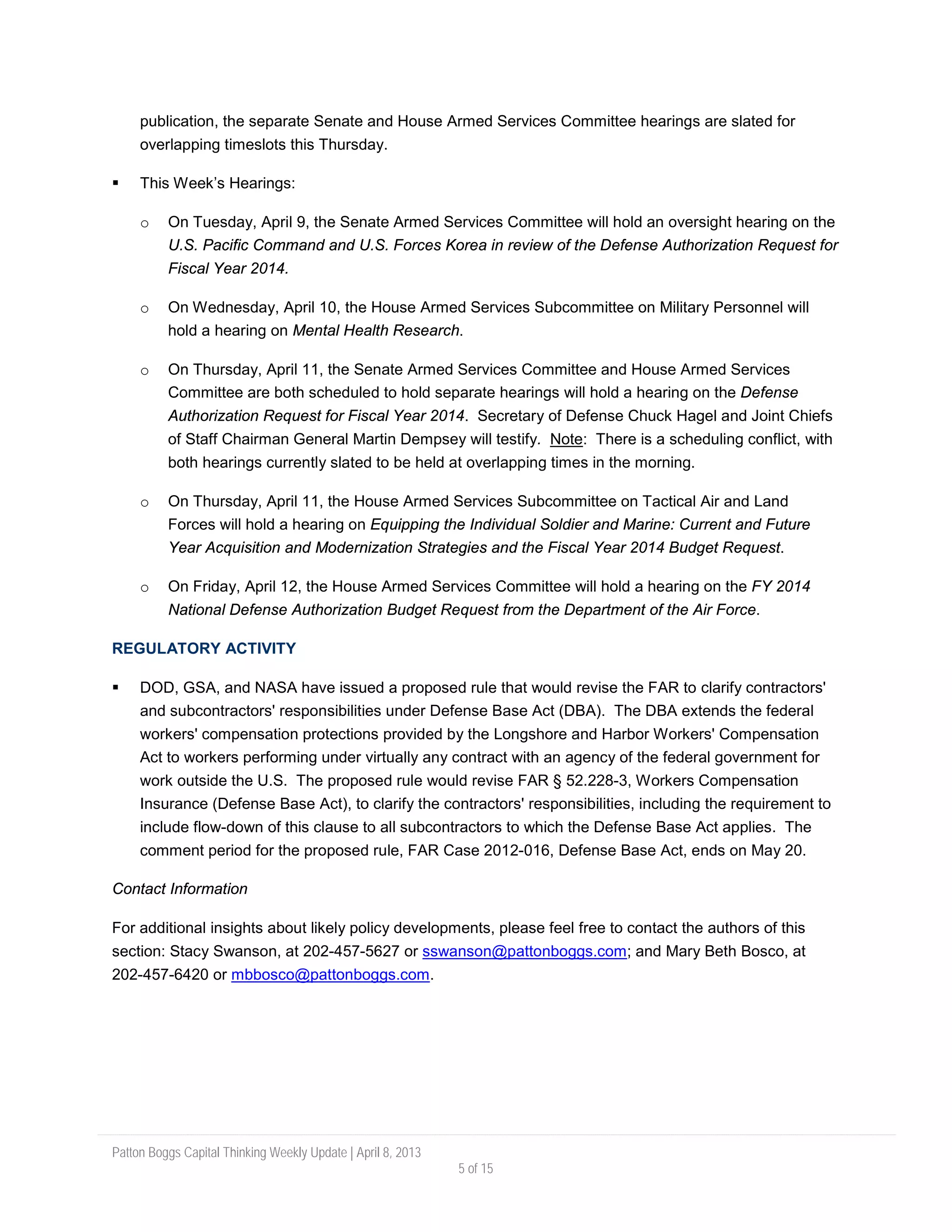 Patton Boggs Capital Thinking Weekly Update | April 8, 2013
5 of 15
publication, the separate Senate and House Armed Services Committee hearings are slated for
overlapping timeslots this Thursday.
 This Week’s Hearings:
o On Tuesday, April 9, the Senate Armed Services Committee will hold an oversight hearing on the
U.S. Pacific Command and U.S. Forces Korea in review of the Defense Authorization Request for
Fiscal Year 2014.
o On Wednesday, April 10, the House Armed Services Subcommittee on Military Personnel will
hold a hearing on Mental Health Research.
o On Thursday, April 11, the Senate Armed Services Committee and House Armed Services
Committee are both scheduled to hold separate hearings will hold a hearing on the Defense
Authorization Request for Fiscal Year 2014. Secretary of Defense Chuck Hagel and Joint Chiefs
of Staff Chairman General Martin Dempsey will testify. Note: There is a scheduling conflict, with
both hearings currently slated to be held at overlapping times in the morning.
o On Thursday, April 11, the House Armed Services Subcommittee on Tactical Air and Land
Forces will hold a hearing on Equipping the Individual Soldier and Marine: Current and Future
Year Acquisition and Modernization Strategies and the Fiscal Year 2014 Budget Request.
o On Friday, April 12, the House Armed Services Committee will hold a hearing on the FY 2014
National Defense Authorization Budget Request from the Department of the Air Force.
REGULATORY ACTIVITY
 DOD, GSA, and NASA have issued a proposed rule that would revise the FAR to clarify contractors'
and subcontractors' responsibilities under Defense Base Act (DBA). The DBA extends the federal
workers' compensation protections provided by the Longshore and Harbor Workers' Compensation
Act to workers performing under virtually any contract with an agency of the federal government for
work outside the U.S. The proposed rule would revise FAR § 52.228-3, Workers Compensation
Insurance (Defense Base Act), to clarify the contractors' responsibilities, including the requirement to
include flow-down of this clause to all subcontractors to which the Defense Base Act applies. The
comment period for the proposed rule, FAR Case 2012-016, Defense Base Act, ends on May 20.
Contact Information
For additional insights about likely policy developments, please feel free to contact the authors of this
section: Stacy Swanson, at 202-457-5627 or sswanson@pattonboggs.com; and Mary Beth Bosco, at
202-457-6420 or mbbosco@pattonboggs.com.
 