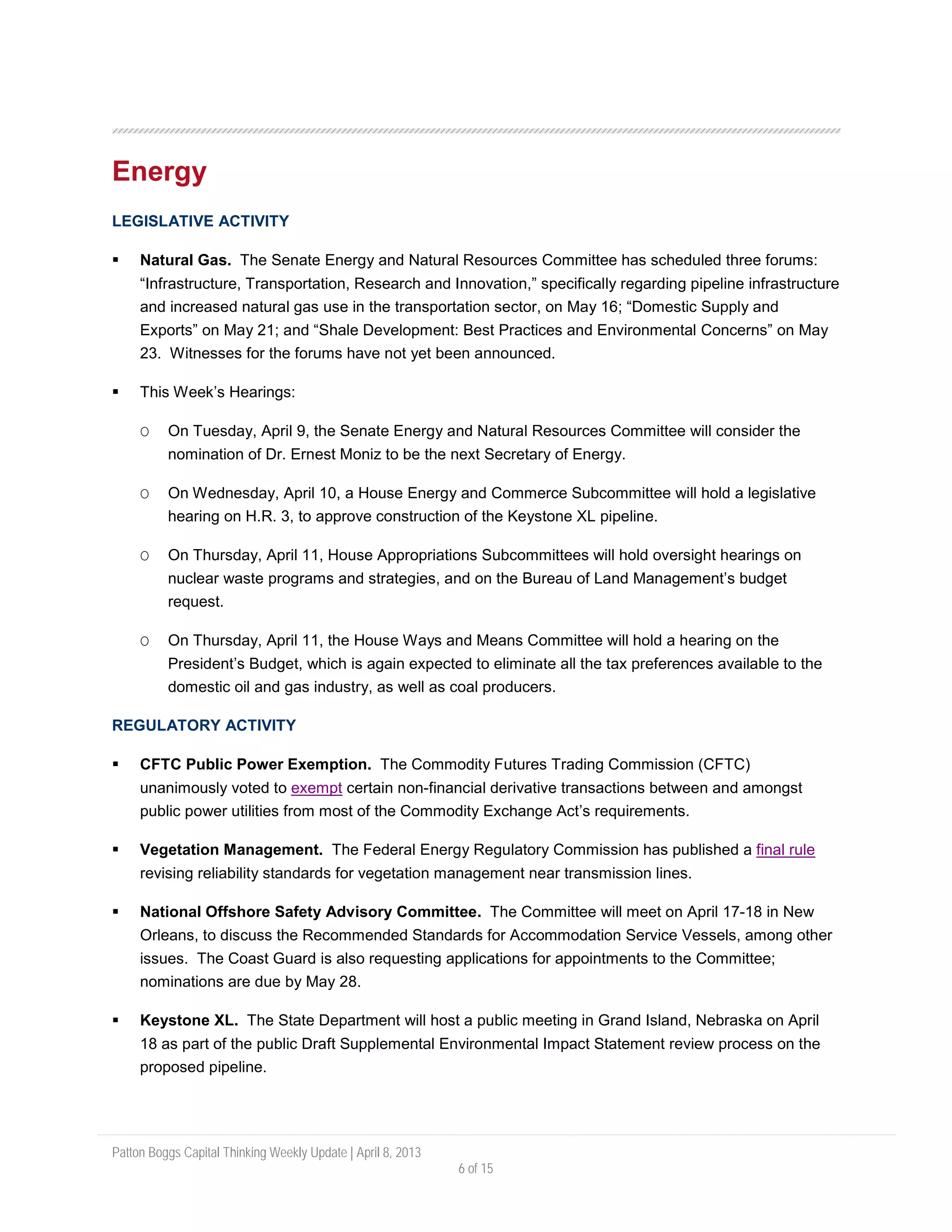 Patton Boggs Capital Thinking Weekly Update | April 8, 2013
6 of 15
Energy
LEGISLATIVE ACTIVITY
 Natural Gas. The Senate Energy and Natural Resources Committee has scheduled three forums:
“Infrastructure, Transportation, Research and Innovation,” specifically regarding pipeline infrastructure
and increased natural gas use in the transportation sector, on May 16; “Domestic Supply and
Exports” on May 21; and “Shale Development: Best Practices and Environmental Concerns” on May
23. Witnesses for the forums have not yet been announced.
 This Week’s Hearings:
O On Tuesday, April 9, the Senate Energy and Natural Resources Committee will consider the
nomination of Dr. Ernest Moniz to be the next Secretary of Energy.
O On Wednesday, April 10, a House Energy and Commerce Subcommittee will hold a legislative
hearing on H.R. 3, to approve construction of the Keystone XL pipeline.
O On Thursday, April 11, House Appropriations Subcommittees will hold oversight hearings on
nuclear waste programs and strategies, and on the Bureau of Land Management’s budget
request.
O On Thursday, April 11, the House Ways and Means Committee will hold a hearing on the
President’s Budget, which is again expected to eliminate all the tax preferences available to the
domestic oil and gas industry, as well as coal producers.
REGULATORY ACTIVITY
 CFTC Public Power Exemption. The Commodity Futures Trading Commission (CFTC)
unanimously voted to exempt certain non-financial derivative transactions between and amongst
public power utilities from most of the Commodity Exchange Act’s requirements.
 Vegetation Management. The Federal Energy Regulatory Commission has published a final rule
revising reliability standards for vegetation management near transmission lines.
 National Offshore Safety Advisory Committee. The Committee will meet on April 17-18 in New
Orleans, to discuss the Recommended Standards for Accommodation Service Vessels, among other
issues. The Coast Guard is also requesting applications for appointments to the Committee;
nominations are due by May 28.
 Keystone XL. The State Department will host a public meeting in Grand Island, Nebraska on April
18 as part of the public Draft Supplemental Environmental Impact Statement review process on the
proposed pipeline.
 