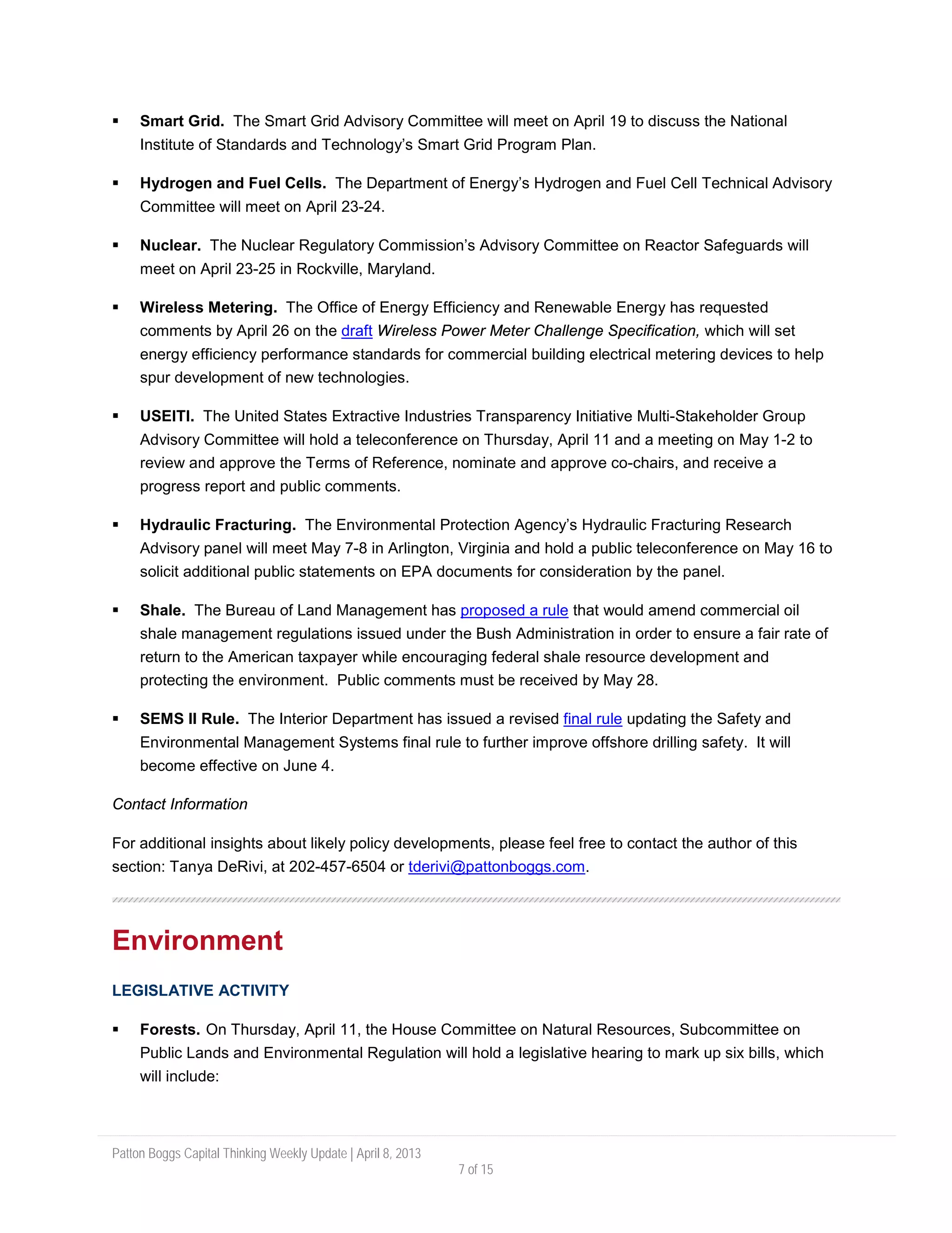 Patton Boggs Capital Thinking Weekly Update | April 8, 2013
7 of 15
 Smart Grid. The Smart Grid Advisory Committee will meet on April 19 to discuss the National
Institute of Standards and Technology’s Smart Grid Program Plan.
 Hydrogen and Fuel Cells. The Department of Energy’s Hydrogen and Fuel Cell Technical Advisory
Committee will meet on April 23-24.
 Nuclear. The Nuclear Regulatory Commission’s Advisory Committee on Reactor Safeguards will
meet on April 23-25 in Rockville, Maryland.
 Wireless Metering. The Office of Energy Efficiency and Renewable Energy has requested
comments by April 26 on the draft Wireless Power Meter Challenge Specification, which will set
energy efficiency performance standards for commercial building electrical metering devices to help
spur development of new technologies.
 USEITI. The United States Extractive Industries Transparency Initiative Multi-Stakeholder Group
Advisory Committee will hold a teleconference on Thursday, April 11 and a meeting on May 1-2 to
review and approve the Terms of Reference, nominate and approve co-chairs, and receive a
progress report and public comments.
 Hydraulic Fracturing. The Environmental Protection Agency’s Hydraulic Fracturing Research
Advisory panel will meet May 7-8 in Arlington, Virginia and hold a public teleconference on May 16 to
solicit additional public statements on EPA documents for consideration by the panel.
 Shale. The Bureau of Land Management has proposed a rule that would amend commercial oil
shale management regulations issued under the Bush Administration in order to ensure a fair rate of
return to the American taxpayer while encouraging federal shale resource development and
protecting the environment. Public comments must be received by May 28.
 SEMS II Rule. The Interior Department has issued a revised final rule updating the Safety and
Environmental Management Systems final rule to further improve offshore drilling safety. It will
become effective on June 4.
Contact Information
For additional insights about likely policy developments, please feel free to contact the author of this
section: Tanya DeRivi, at 202-457-6504 or tderivi@pattonboggs.com.
Environment
LEGISLATIVE ACTIVITY
 Forests. On Thursday, April 11, the House Committee on Natural Resources, Subcommittee on
Public Lands and Environmental Regulation will hold a legislative hearing to mark up six bills, which
will include:
 
